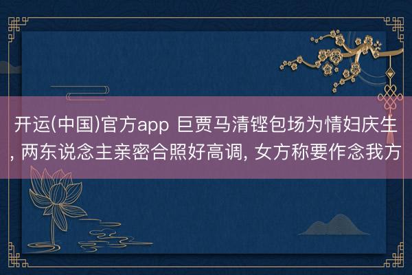 开运(中国)官方app 巨贾马清铿包场为情妇庆生， 两东说念主亲密合照好高调， 女方称要作念我方