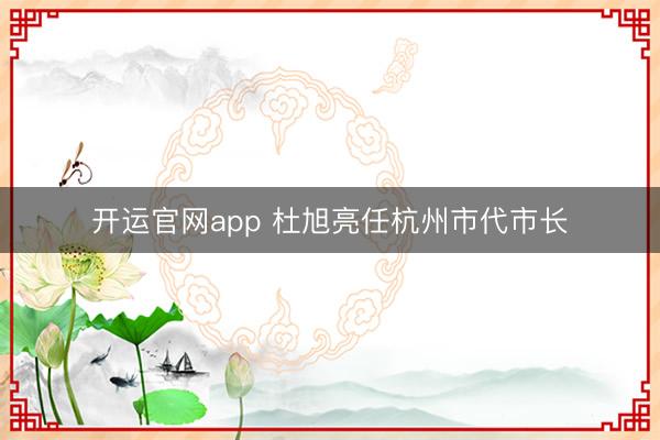 开运官网app 杜旭亮任杭州市代市长