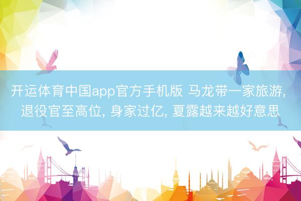 开运体育中国app官方手机版 马龙带一家旅游， 退役官至高位， 身家过亿， 夏露越来越好意思