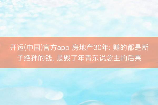 开运(中国)官方app 房地产30年: 赚的都是断子绝孙的钱， 是毁了年青东说念主的后果
