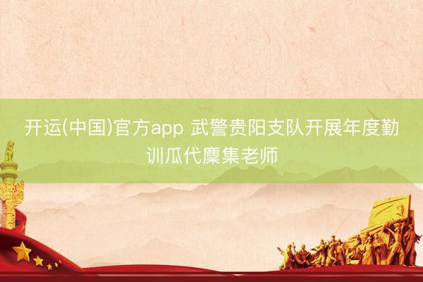 开运(中国)官方app 武警贵阳支队开展年度勤训瓜代麇集老师