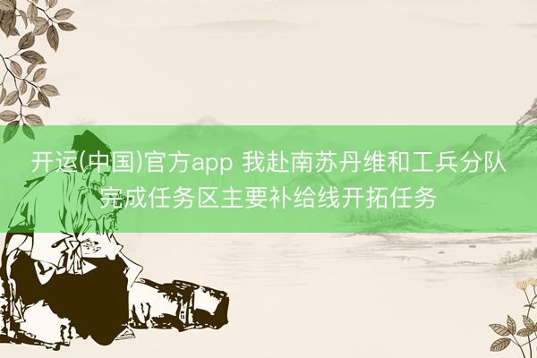 开运(中国)官方app 我赴南苏丹维和工兵分队完成任务区主要补给线开拓任务