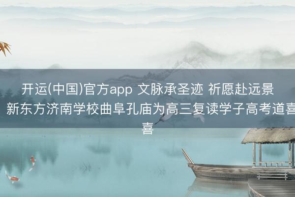 开运(中国)官方app 文脉承圣迹 祈愿赴远景 新东方济南学校曲阜孔庙为高三复读学子高考道喜