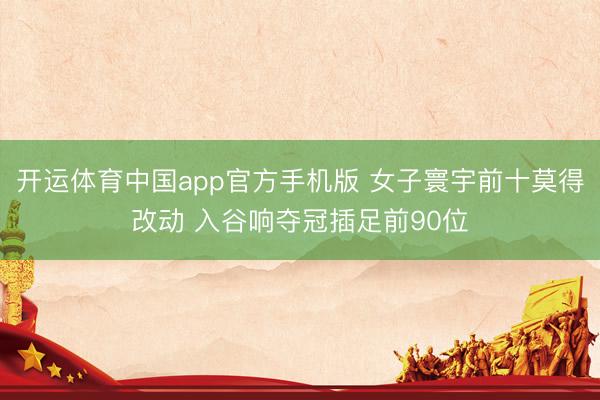 开运体育中国app官方手机版 女子寰宇前十莫得改动 入谷响夺冠插足前90位