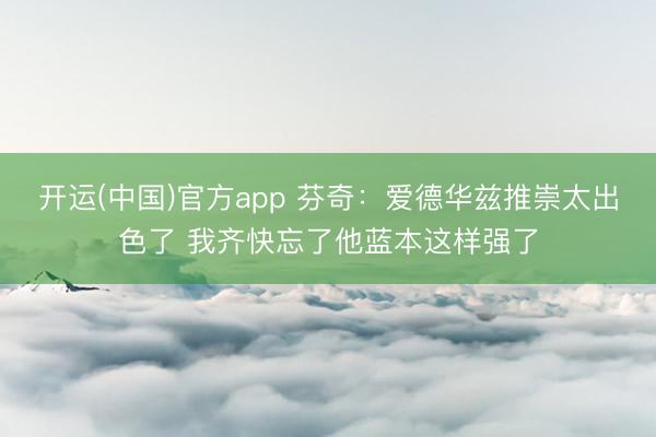 开运(中国)官方app 芬奇：爱德华兹推崇太出色了 我齐快忘了他蓝本这样强了