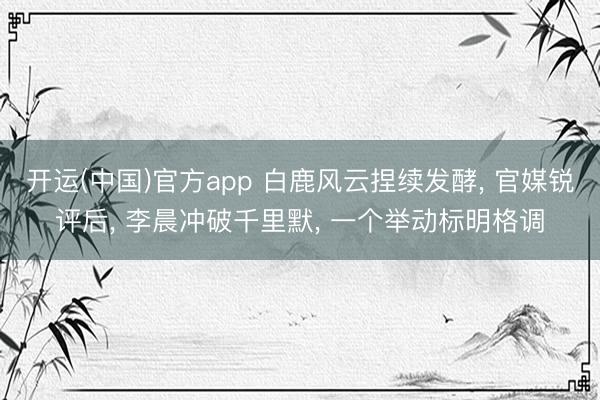 开运(中国)官方app 白鹿风云捏续发酵， 官媒锐评后， 李晨冲破千里默， 一个举动标明格调