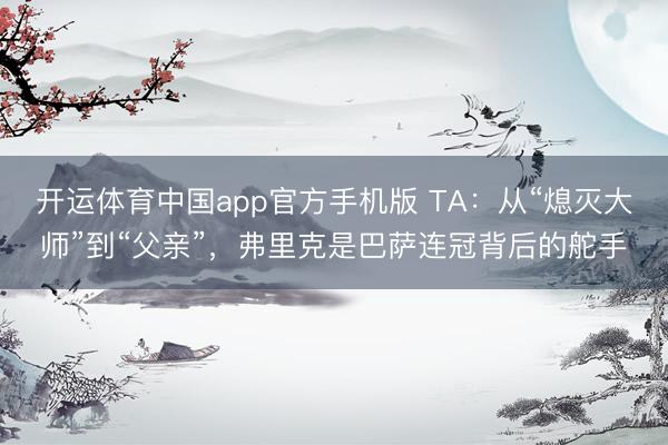 开运体育中国app官方手机版 TA：从“熄灭大师”到“父亲”，弗里克是巴萨连冠背后的舵手