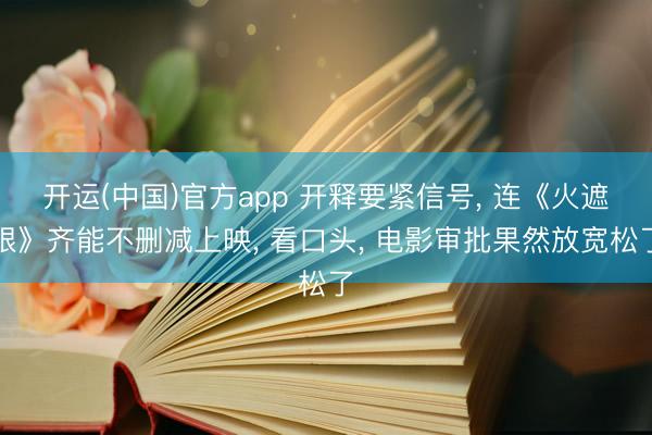 开运(中国)官方app 开释要紧信号， 连《火遮眼》齐能不删减上映， 看口头， 电影审批果然放宽松了