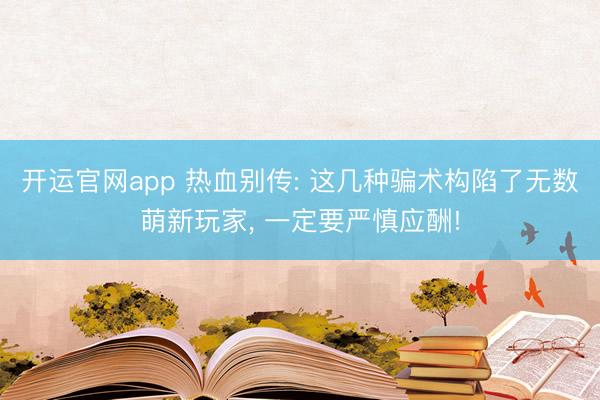 开运官网app 热血别传: 这几种骗术构陷了无数萌新玩家， 一定要严慎应酬!