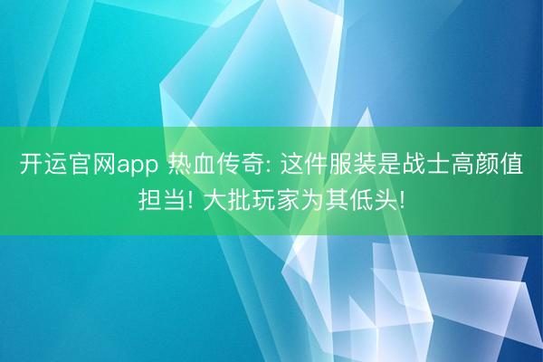 开运官网app 热血传奇: 这件服装是战士高颜值担当! 大批玩家为其低头!