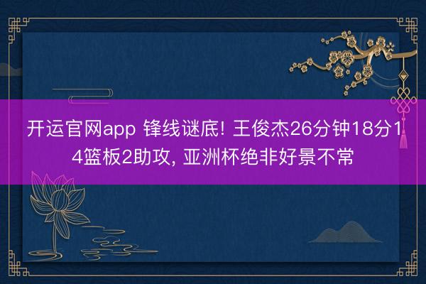 开运官网app 锋线谜底! 王俊杰26分钟18分14篮板2助攻， 亚洲杯绝非好景不常