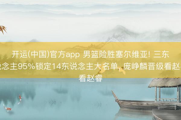 开运(中国)官方app 男篮险胜塞尔维亚! 三东说念主95%锁定14东说念主大名单， 庞峥麟晋级看赵睿