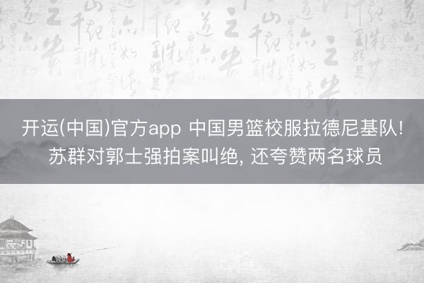 开运(中国)官方app 中国男篮校服拉德尼基队! 苏群对郭士强拍案叫绝， 还夸赞两名球员