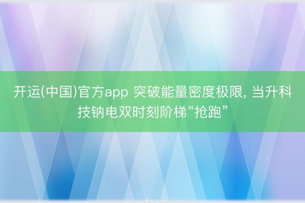 开运(中国)官方app 突破能量密度极限， 当升科技钠电双时刻阶梯“抢跑”
