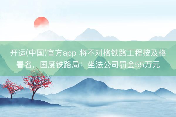 开运(中国)官方app 将不对格铁路工程按及格署名，国度铁路局：坐法公司罚金55万元