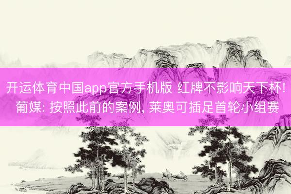 开运体育中国app官方手机版 红牌不影响天下杯! 葡媒: 按照此前的案例， 莱奥可插足首轮小组赛