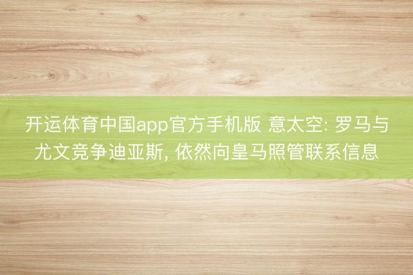 开运体育中国app官方手机版 意太空: 罗马与尤文竞争迪亚斯， 依然向皇马照管联系信息