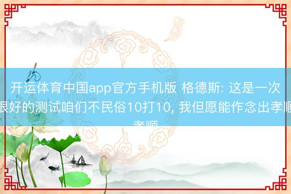 开运体育中国app官方手机版 格德斯: 这是一次很好的测试咱们不民俗10打10， 我但愿能作念出孝顺