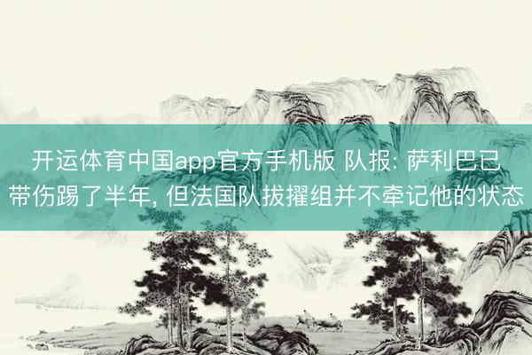 开运体育中国app官方手机版 队报: 萨利巴已带伤踢了半年， 但法国队拔擢组并不牵记他的状态