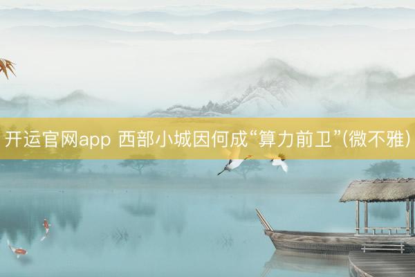 开运官网app 西部小城因何成“算力前卫”(微不雅)