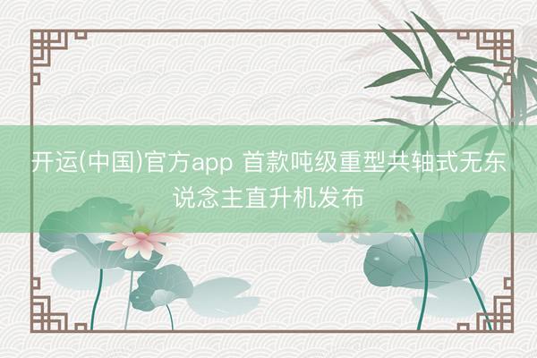 开运(中国)官方app 首款吨级重型共轴式无东说念主直升机发布
