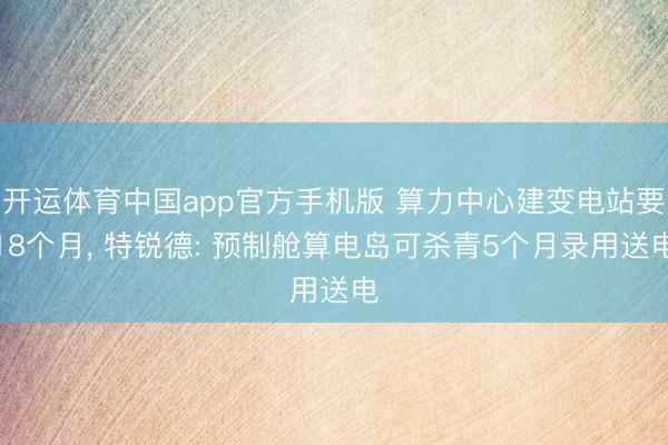 开运体育中国app官方手机版 算力中心建变电站要18个月， 特锐德: 预制舱算电岛可杀青5个月录用送电