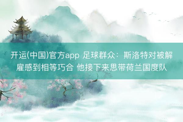 开运(中国)官方app 足球群众：斯洛特对被解雇感到相等巧合 他接下来思带荷兰国度队