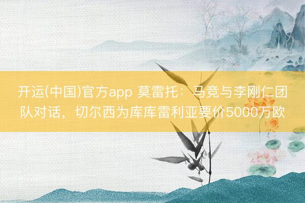 开运(中国)官方app 莫雷托：马竞与李刚仁团队对话，切尔西为库库雷利亚要价5000万欧