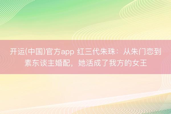 开运(中国)官方app 红三代朱珠：从朱门恋到素东谈主婚配，她活成了我方的女王
