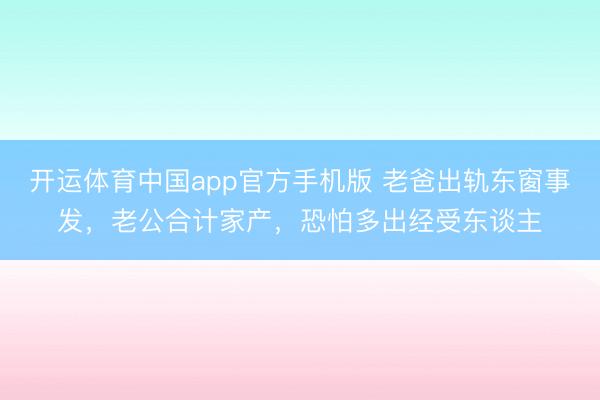 开运体育中国app官方手机版 老爸出轨东窗事发，老公合计家产，恐怕多出经受东谈主