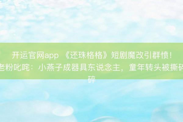 开运官网app 《还珠格格》短剧魔改引群愤!老粉叱咤:小燕子成器具东说念主,童年转头被撕碎