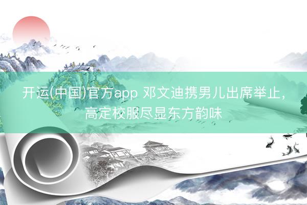 开运(中国)官方app 邓文迪携男儿出席举止，高定校服尽显东方韵味