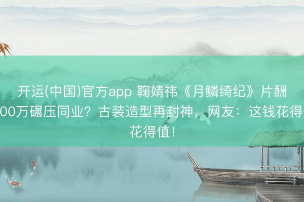 开运(中国)官方app 鞠婧祎《月鳞绮纪》片酬1600万碾压同业?古装造型再封神,网友:这钱花得值!