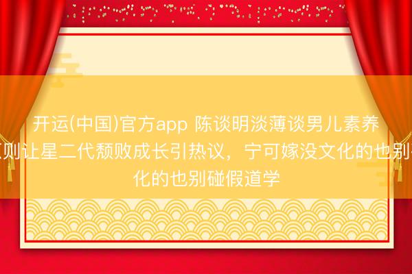 开运(中国)官方app 陈谈明淡薄谈男儿素养，三不原则让星二代颓败成长引热议，宁可嫁没文化的也别碰假道学