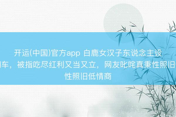 开运(中国)官方app 白鹿女汉子东说念主设绝对翻车，被指吃尽红利又当又立，网友叱咤真秉性照旧低情商