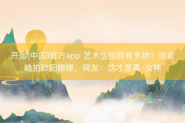 开运(中国)官方app 艺术生拍照有多绝？徐若晗拍欧阳娜娜，网友：这才是真·女神