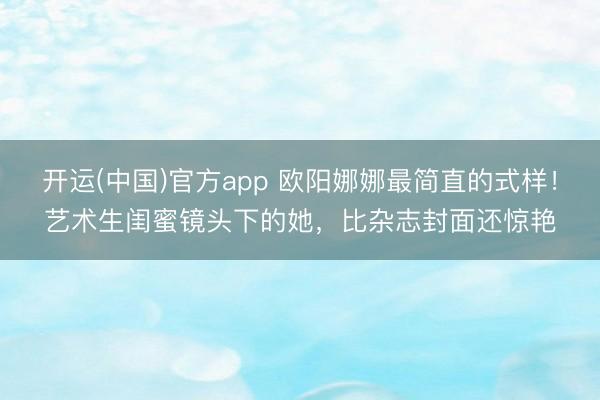 开运(中国)官方app 欧阳娜娜最简直的式样!艺术生闺蜜镜头下的她,比杂志封面还惊艳