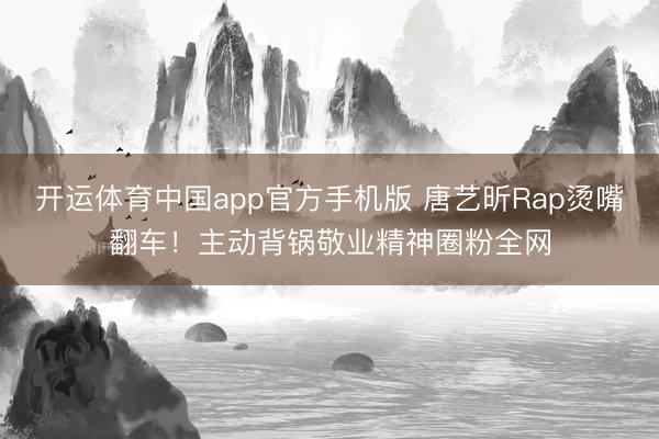 开运体育中国app官方手机版 唐艺昕Rap烫嘴翻车！主动背锅敬业精神圈粉全网