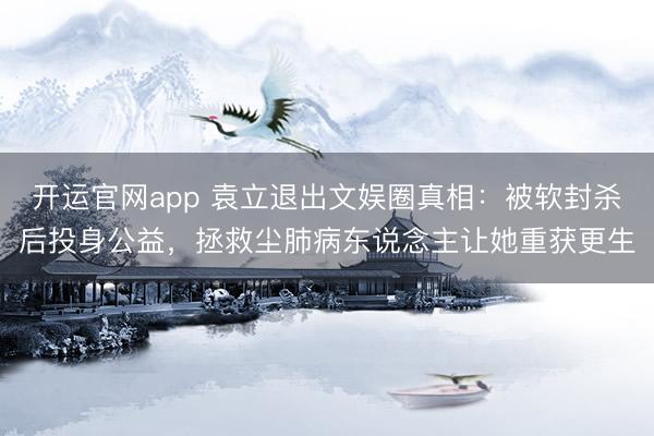开运官网app 袁立退出文娱圈真相：被软封杀后投身公益，拯救尘肺病东说念主让她重获更生
