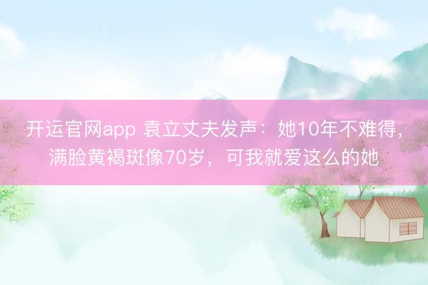 开运官网app 袁立丈夫发声：她10年不难得，满脸黄褐斑像70岁，可我就爱这么的她