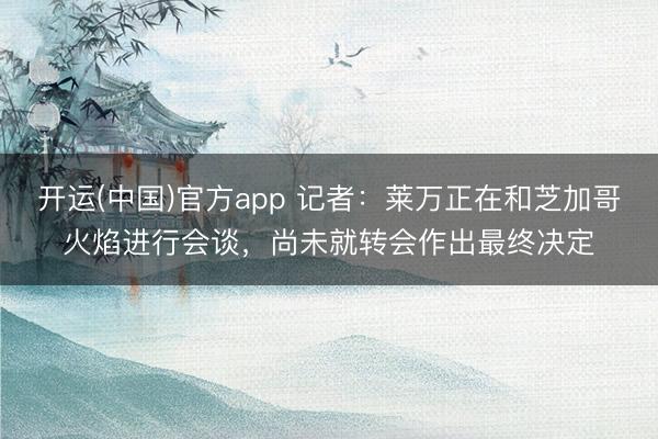 开运(中国)官方app 记者：莱万正在和芝加哥火焰进行会谈，尚未就转会作出最终决定