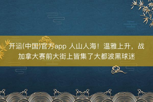 开运(中国)官方app 人山人海！温雅上升，战加拿大赛前大街上皆集了大都波黑球迷