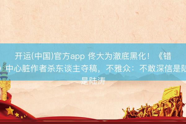 开运(中国)官方app 佟大为澈底黑化！《错位》中心脏作者杀东谈主夺稿，不雅众：不敢深信是陆涛