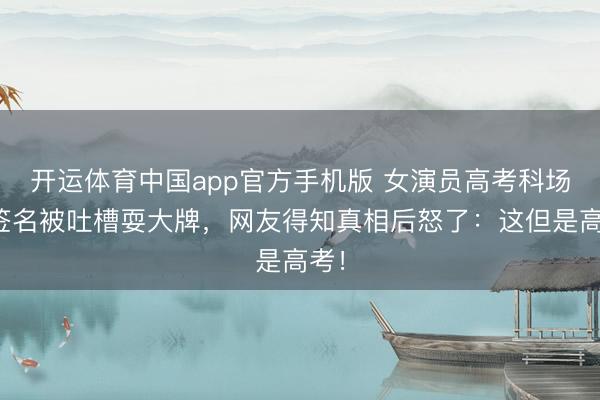 开运体育中国app官方手机版 女演员高考科场拒签名被吐槽耍大牌，网友得知真相后怒了：这但是高考！