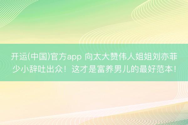 开运(中国)官方app 向太大赞伟人姐姐刘亦菲少小辞吐出众！这才是富养男儿的最好范本！