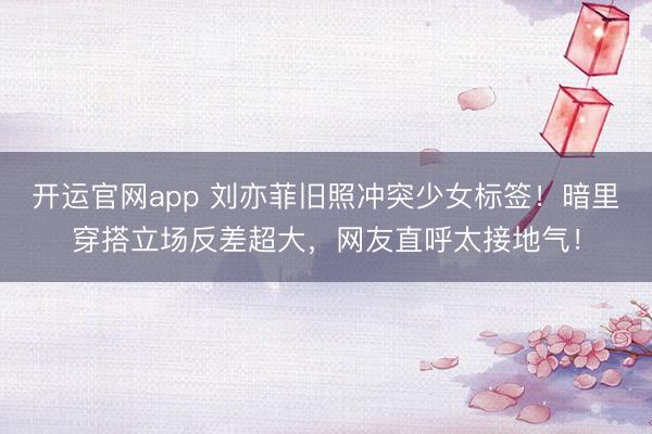 开运官网app 刘亦菲旧照冲突少女标签！暗里穿搭立场反差超大，网友直呼太接地气！