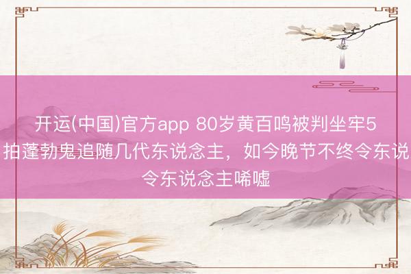 开运(中国)官方app 80岁黄百鸣被判坐牢5个月！曾拍蓬勃鬼追随几代东说念主，如今晚节不终令东说念主唏嘘