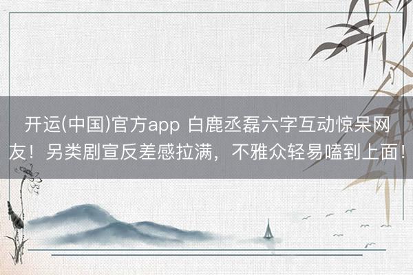 开运(中国)官方app 白鹿丞磊六字互动惊呆网友！另类剧宣反差感拉满，不雅众轻易嗑到上面！