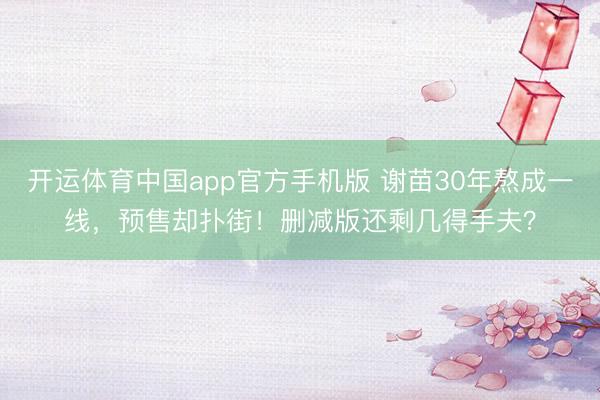 开运体育中国app官方手机版 谢苗30年熬成一线，预售却扑街！删减版还剩几得手夫？