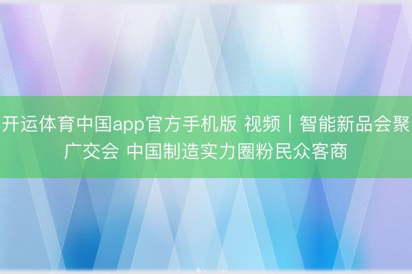 开运体育中国app官方手机版 视频｜智能新品会聚广交会 中国制造实力圈粉民众客商